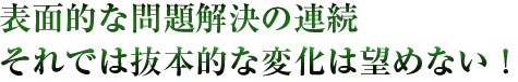 表面的な問題解決の連続 それでは抜本的な変化は望めない！